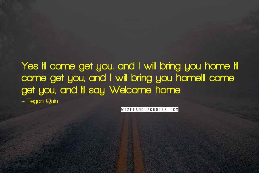 Tegan Quin Quotes: Yes I'll come get you, and I will bring you home. I'll come get you, and I will bring you home.I'll come get you, and I'll say: Welcome home.