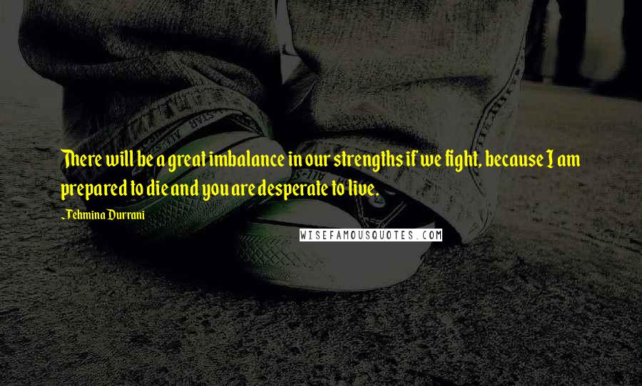 Tehmina Durrani Quotes: There will be a great imbalance in our strengths if we fight, because I am prepared to die and you are desperate to live.