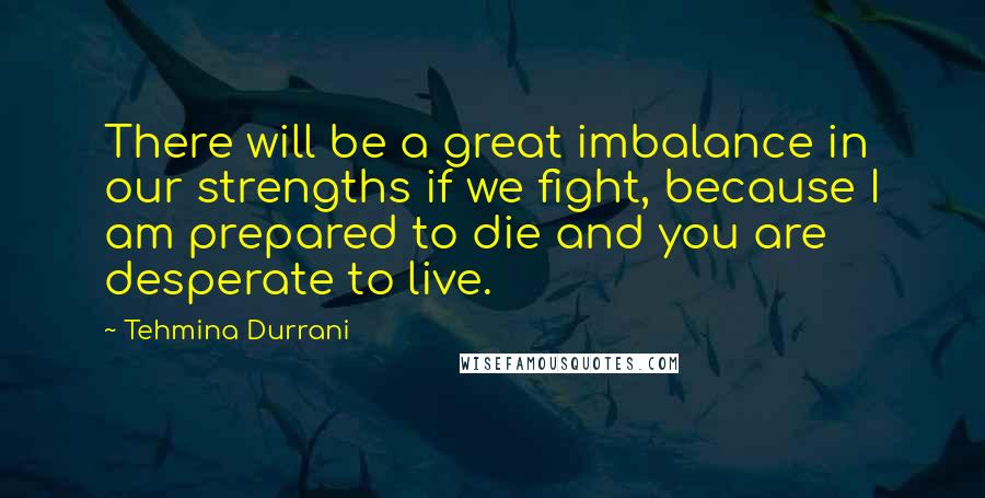 Tehmina Durrani Quotes: There will be a great imbalance in our strengths if we fight, because I am prepared to die and you are desperate to live.