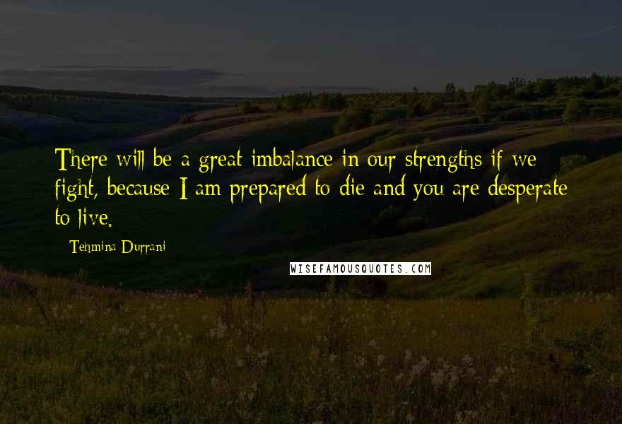 Tehmina Durrani Quotes: There will be a great imbalance in our strengths if we fight, because I am prepared to die and you are desperate to live.