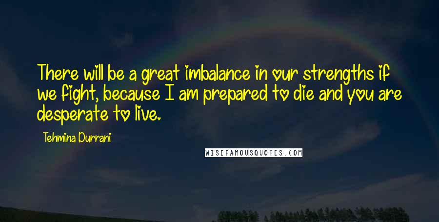 Tehmina Durrani Quotes: There will be a great imbalance in our strengths if we fight, because I am prepared to die and you are desperate to live.