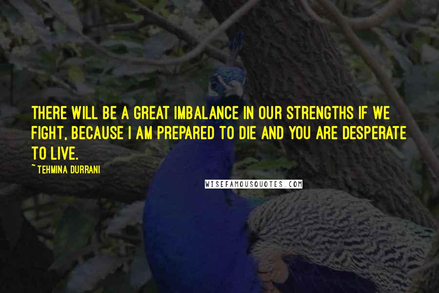 Tehmina Durrani Quotes: There will be a great imbalance in our strengths if we fight, because I am prepared to die and you are desperate to live.