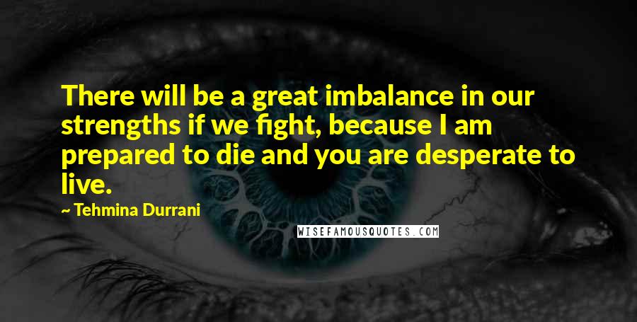 Tehmina Durrani Quotes: There will be a great imbalance in our strengths if we fight, because I am prepared to die and you are desperate to live.