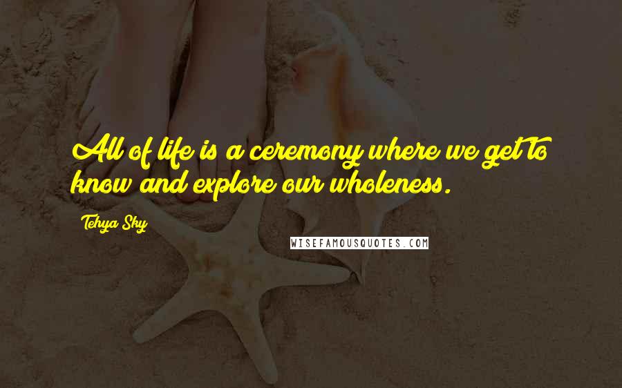 Tehya Sky Quotes: All of life is a ceremony where we get to know and explore our wholeness.