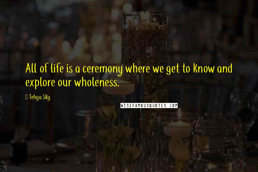 Tehya Sky Quotes: All of life is a ceremony where we get to know and explore our wholeness.