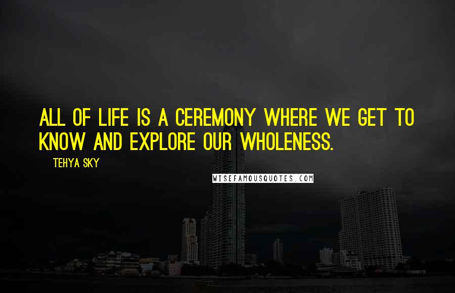 Tehya Sky Quotes: All of life is a ceremony where we get to know and explore our wholeness.