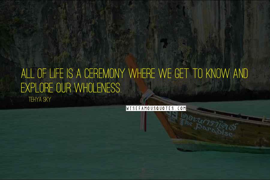 Tehya Sky Quotes: All of life is a ceremony where we get to know and explore our wholeness.