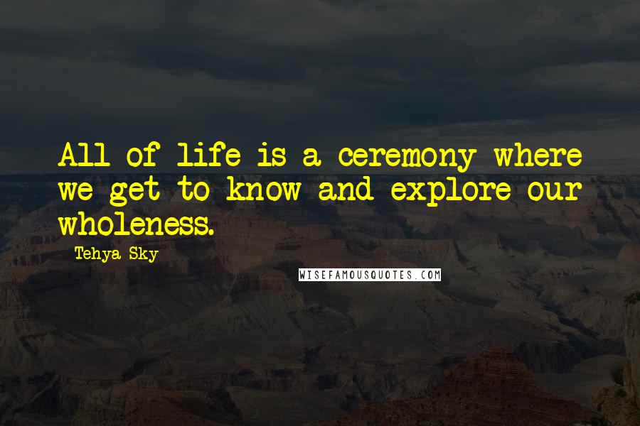 Tehya Sky Quotes: All of life is a ceremony where we get to know and explore our wholeness.