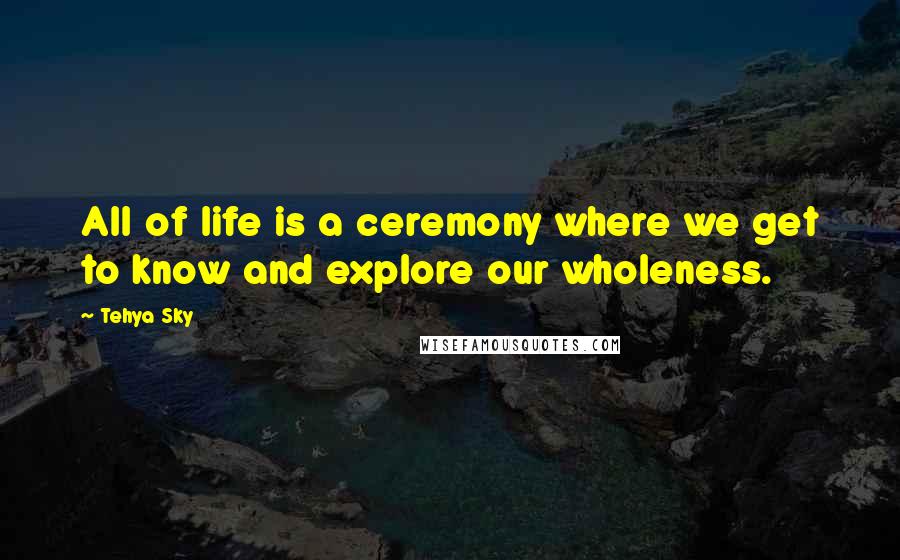 Tehya Sky Quotes: All of life is a ceremony where we get to know and explore our wholeness.