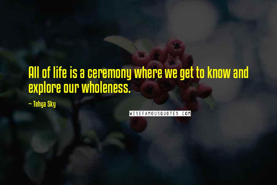 Tehya Sky Quotes: All of life is a ceremony where we get to know and explore our wholeness.