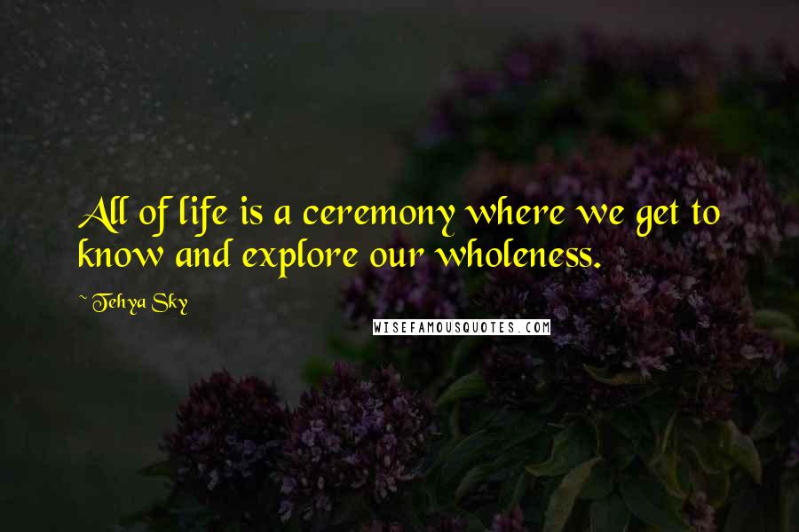 Tehya Sky Quotes: All of life is a ceremony where we get to know and explore our wholeness.