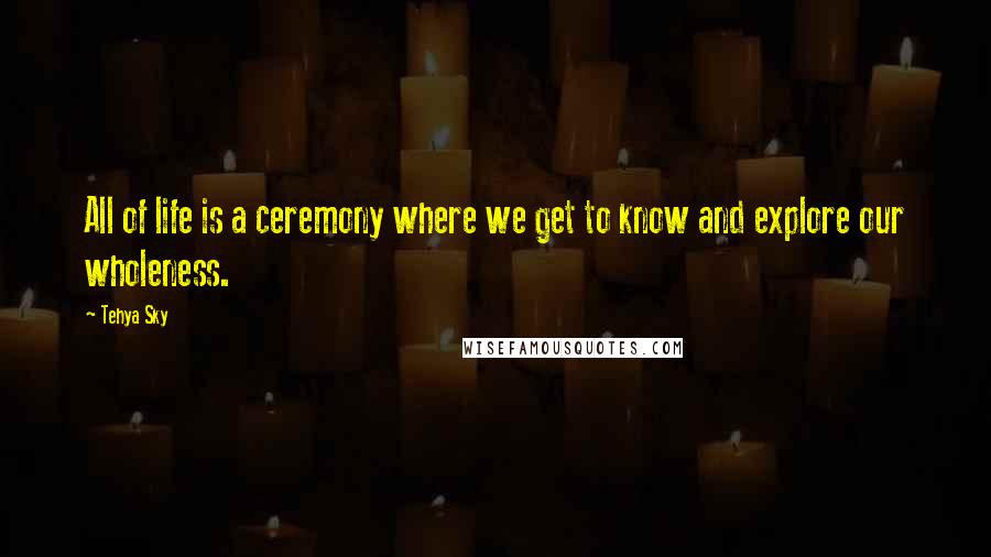 Tehya Sky Quotes: All of life is a ceremony where we get to know and explore our wholeness.