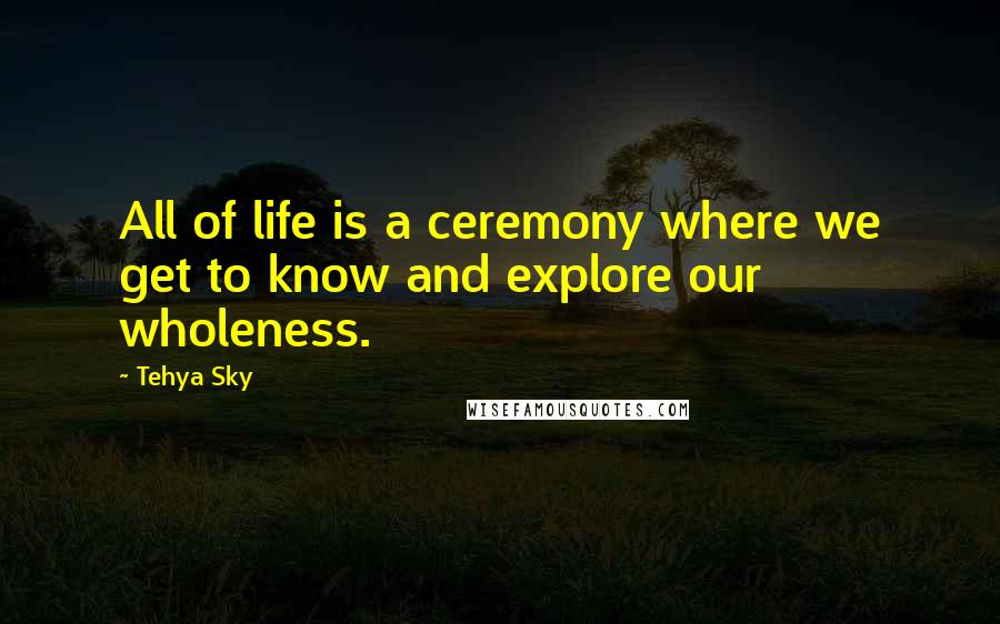 Tehya Sky Quotes: All of life is a ceremony where we get to know and explore our wholeness.