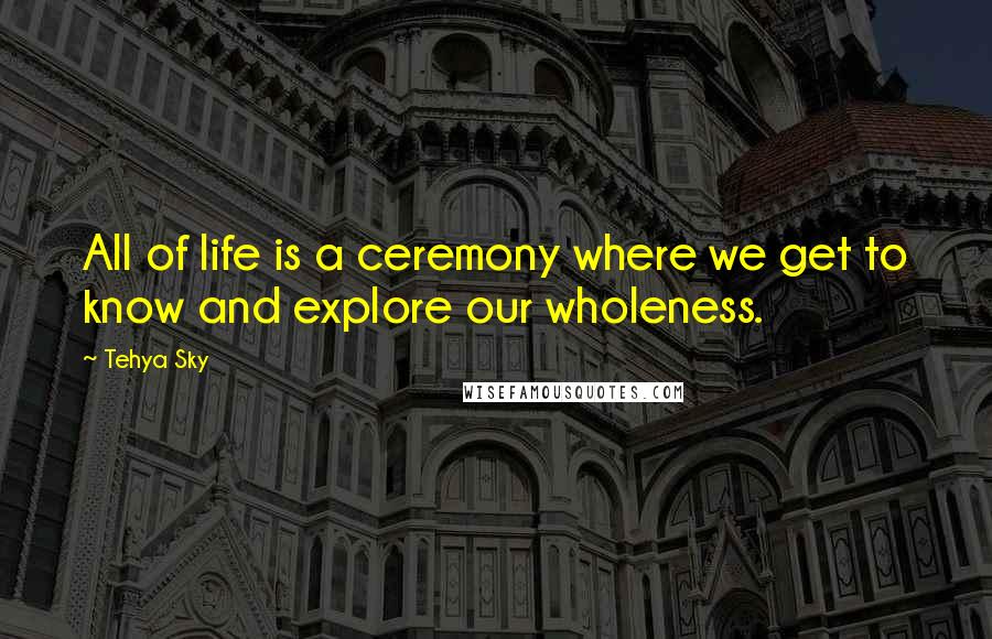 Tehya Sky Quotes: All of life is a ceremony where we get to know and explore our wholeness.