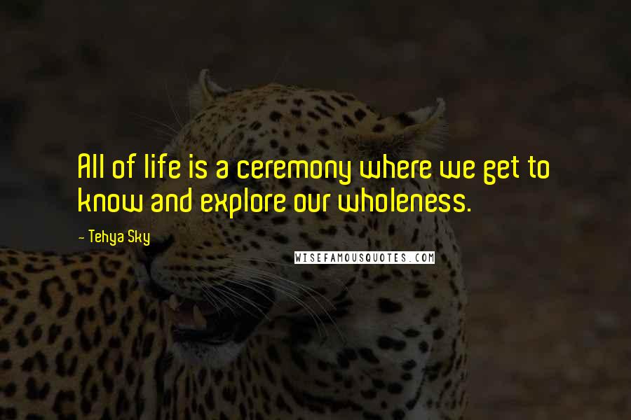 Tehya Sky Quotes: All of life is a ceremony where we get to know and explore our wholeness.