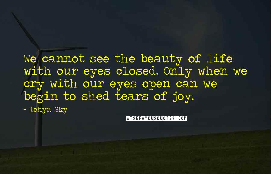 Tehya Sky Quotes: We cannot see the beauty of life with our eyes closed. Only when we cry with our eyes open can we begin to shed tears of joy.