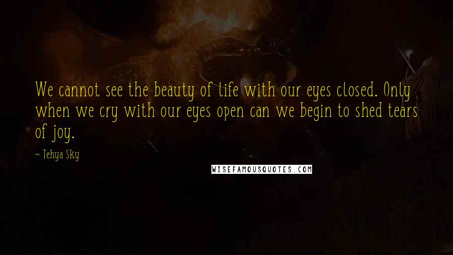 Tehya Sky Quotes: We cannot see the beauty of life with our eyes closed. Only when we cry with our eyes open can we begin to shed tears of joy.