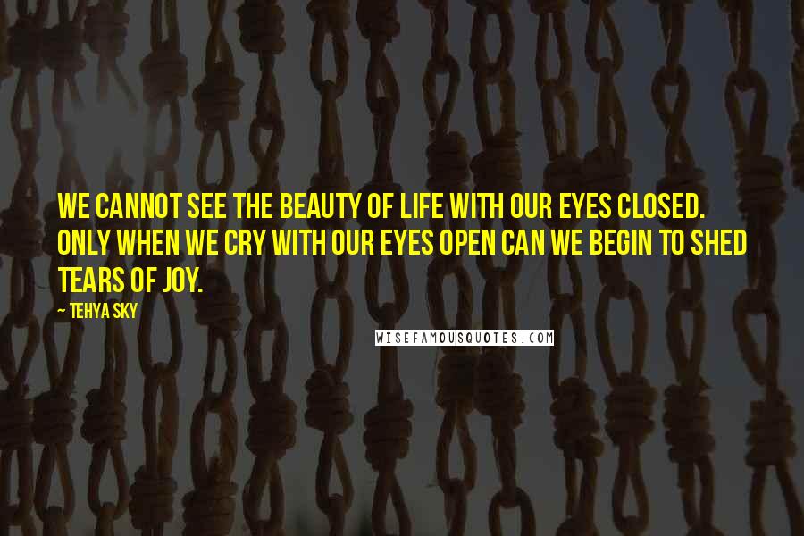 Tehya Sky Quotes: We cannot see the beauty of life with our eyes closed. Only when we cry with our eyes open can we begin to shed tears of joy.