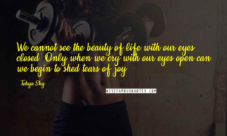 Tehya Sky Quotes: We cannot see the beauty of life with our eyes closed. Only when we cry with our eyes open can we begin to shed tears of joy.