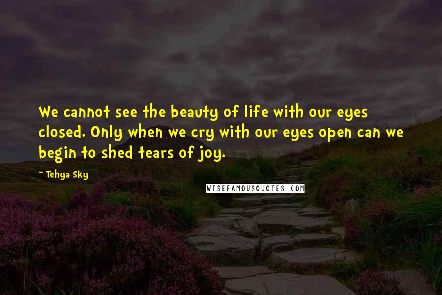 Tehya Sky Quotes: We cannot see the beauty of life with our eyes closed. Only when we cry with our eyes open can we begin to shed tears of joy.