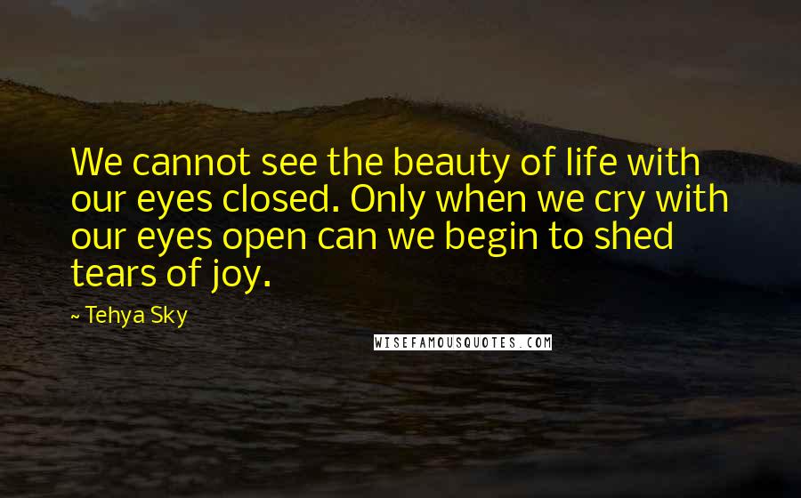 Tehya Sky Quotes: We cannot see the beauty of life with our eyes closed. Only when we cry with our eyes open can we begin to shed tears of joy.