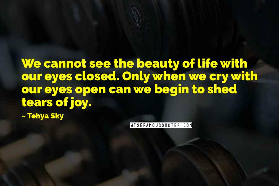 Tehya Sky Quotes: We cannot see the beauty of life with our eyes closed. Only when we cry with our eyes open can we begin to shed tears of joy.