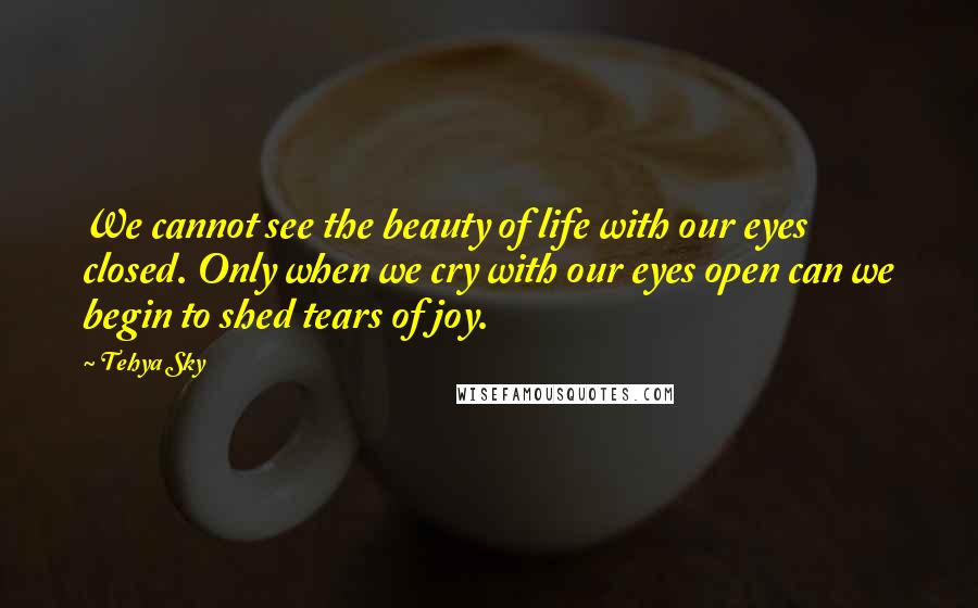 Tehya Sky Quotes: We cannot see the beauty of life with our eyes closed. Only when we cry with our eyes open can we begin to shed tears of joy.