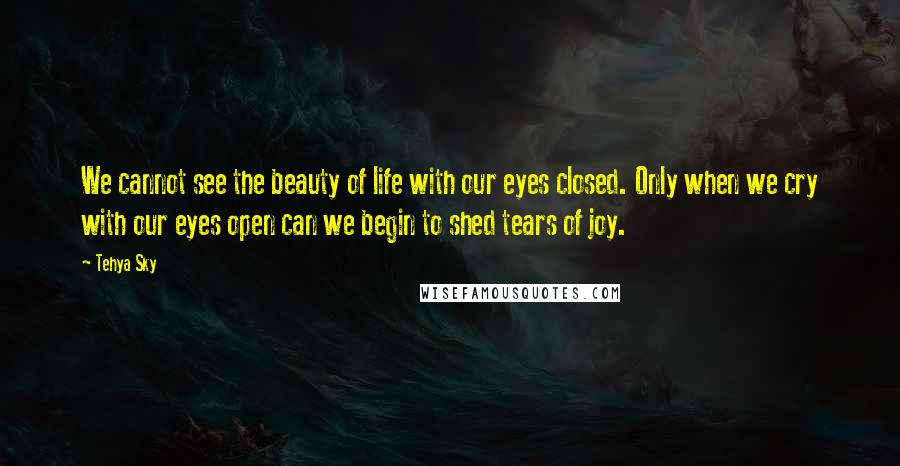 Tehya Sky Quotes: We cannot see the beauty of life with our eyes closed. Only when we cry with our eyes open can we begin to shed tears of joy.