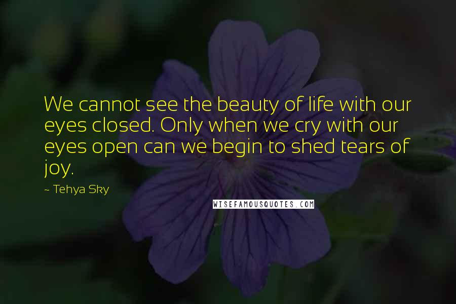 Tehya Sky Quotes: We cannot see the beauty of life with our eyes closed. Only when we cry with our eyes open can we begin to shed tears of joy.