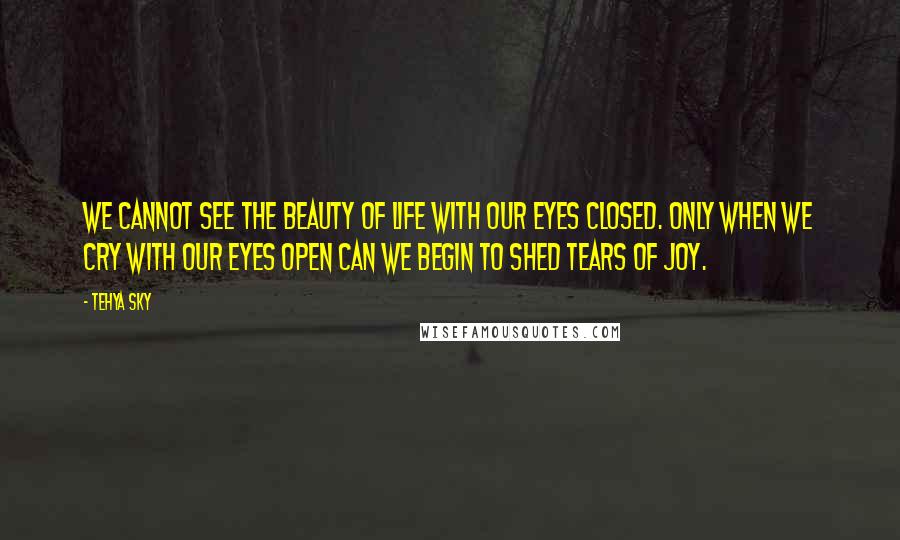 Tehya Sky Quotes: We cannot see the beauty of life with our eyes closed. Only when we cry with our eyes open can we begin to shed tears of joy.