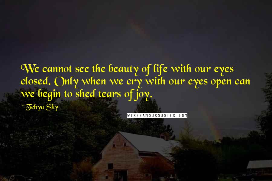 Tehya Sky Quotes: We cannot see the beauty of life with our eyes closed. Only when we cry with our eyes open can we begin to shed tears of joy.