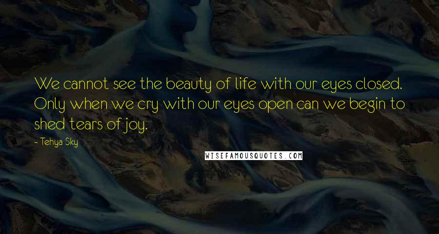 Tehya Sky Quotes: We cannot see the beauty of life with our eyes closed. Only when we cry with our eyes open can we begin to shed tears of joy.