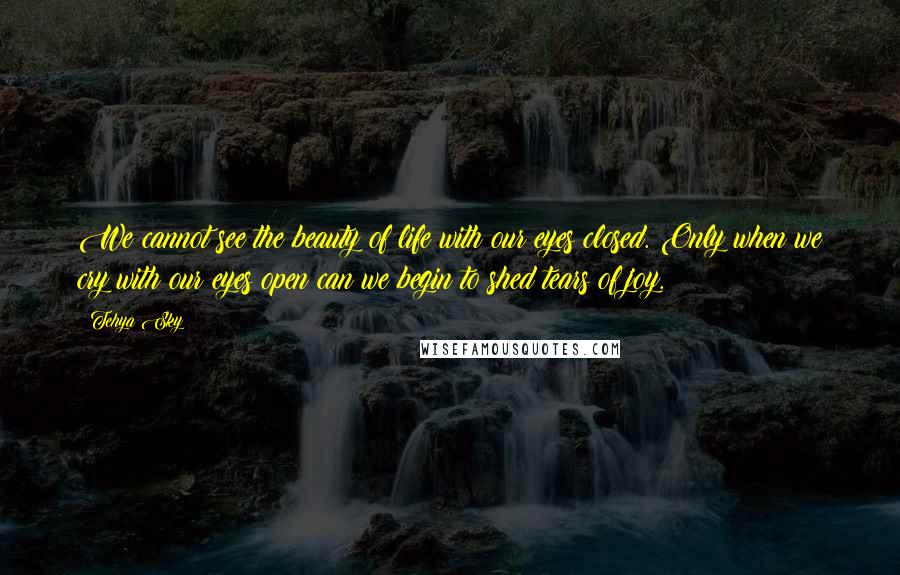 Tehya Sky Quotes: We cannot see the beauty of life with our eyes closed. Only when we cry with our eyes open can we begin to shed tears of joy.