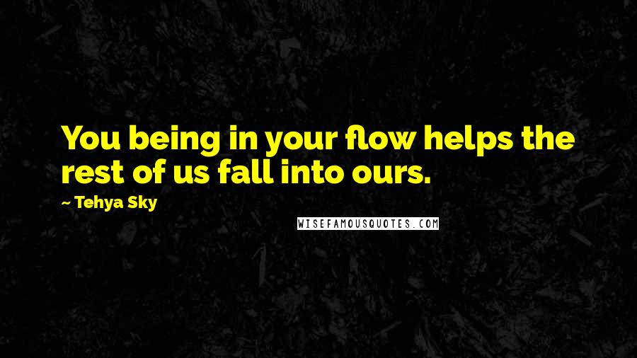 Tehya Sky Quotes: You being in your flow helps the rest of us fall into ours.