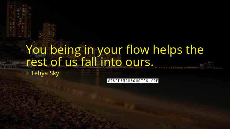 Tehya Sky Quotes: You being in your flow helps the rest of us fall into ours.