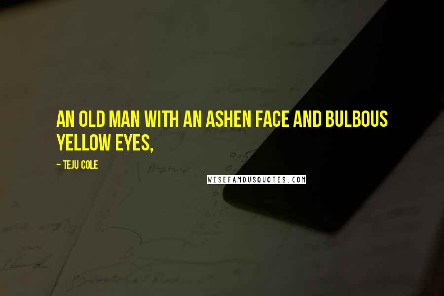 Teju Cole Quotes: An old man with an ashen face and bulbous yellow eyes,