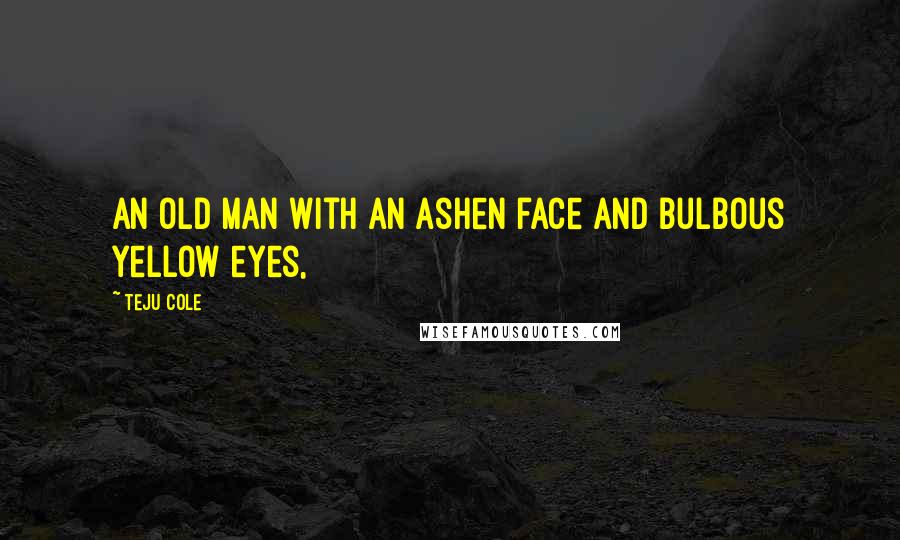 Teju Cole Quotes: An old man with an ashen face and bulbous yellow eyes,