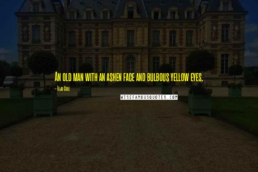 Teju Cole Quotes: An old man with an ashen face and bulbous yellow eyes,