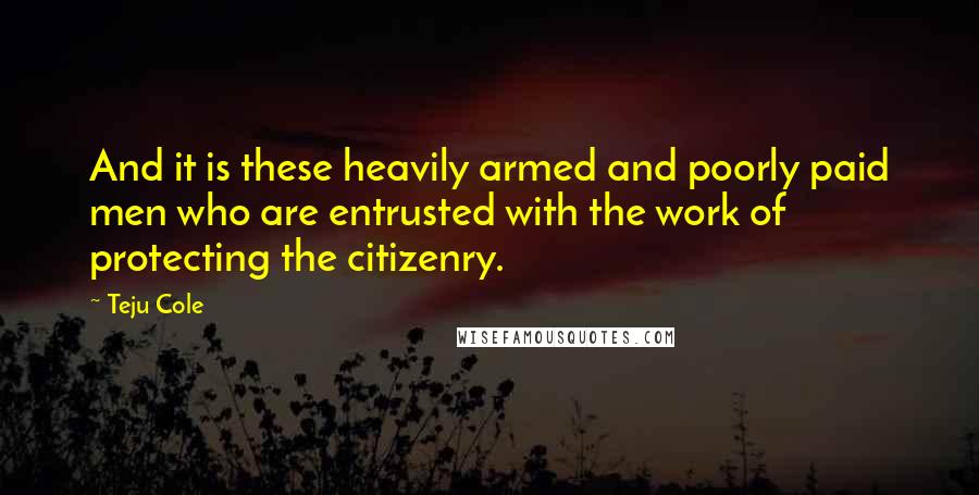 Teju Cole Quotes: And it is these heavily armed and poorly paid men who are entrusted with the work of protecting the citizenry.
