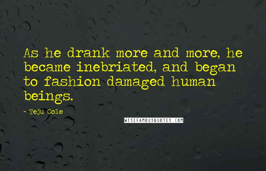 Teju Cole Quotes: As he drank more and more, he became inebriated, and began to fashion damaged human beings.