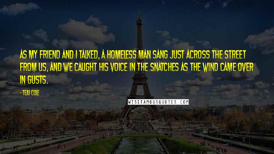 Teju Cole Quotes: As my friend and I talked, a homeless man sang just across the street from us, and we caught his voice in the snatches as the wind came over in gusts.