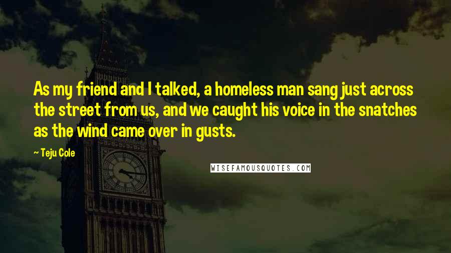 Teju Cole Quotes: As my friend and I talked, a homeless man sang just across the street from us, and we caught his voice in the snatches as the wind came over in gusts.