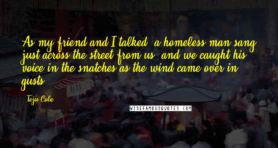 Teju Cole Quotes: As my friend and I talked, a homeless man sang just across the street from us, and we caught his voice in the snatches as the wind came over in gusts.
