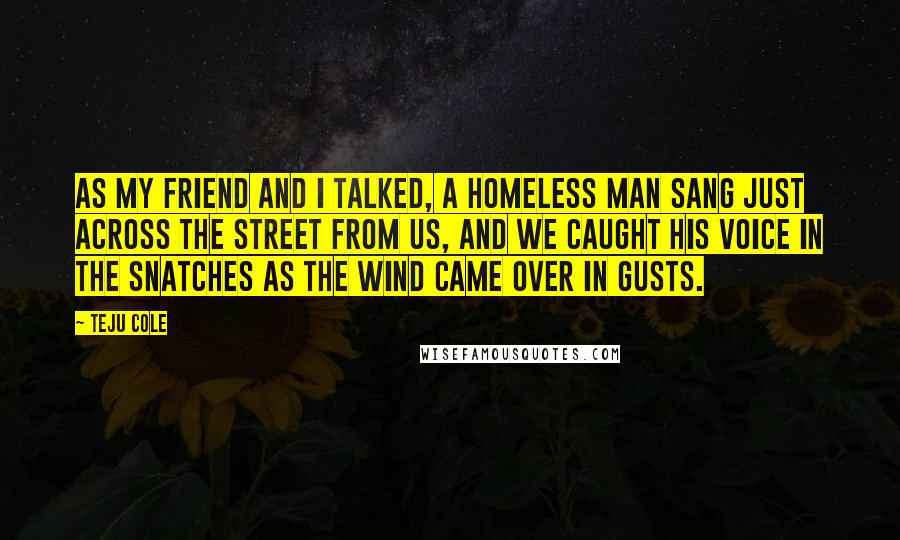 Teju Cole Quotes: As my friend and I talked, a homeless man sang just across the street from us, and we caught his voice in the snatches as the wind came over in gusts.