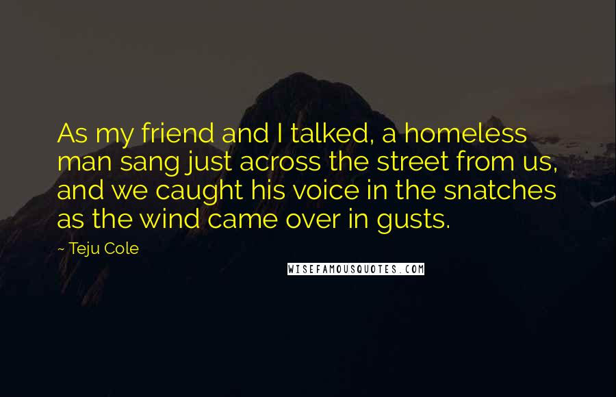 Teju Cole Quotes: As my friend and I talked, a homeless man sang just across the street from us, and we caught his voice in the snatches as the wind came over in gusts.