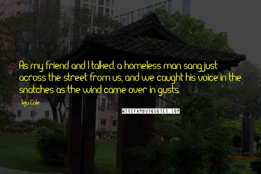 Teju Cole Quotes: As my friend and I talked, a homeless man sang just across the street from us, and we caught his voice in the snatches as the wind came over in gusts.