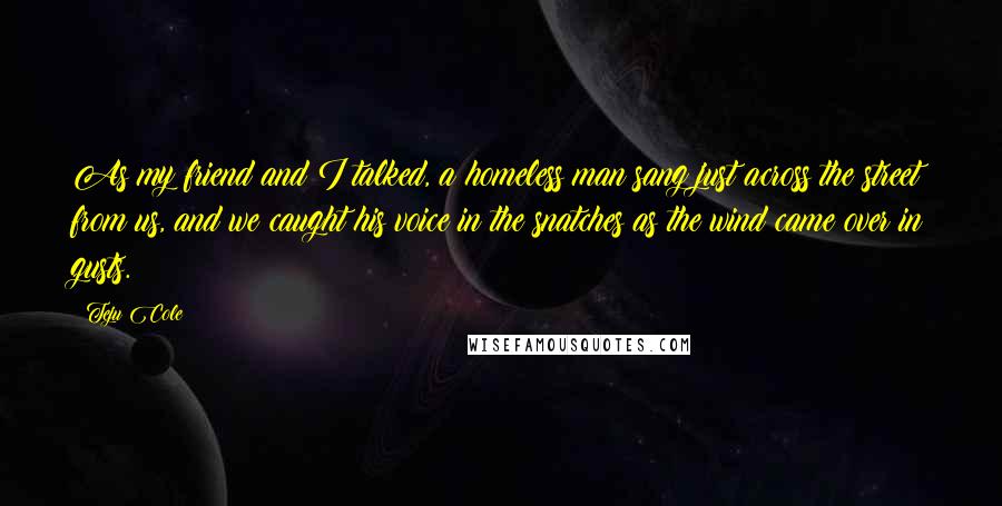 Teju Cole Quotes: As my friend and I talked, a homeless man sang just across the street from us, and we caught his voice in the snatches as the wind came over in gusts.