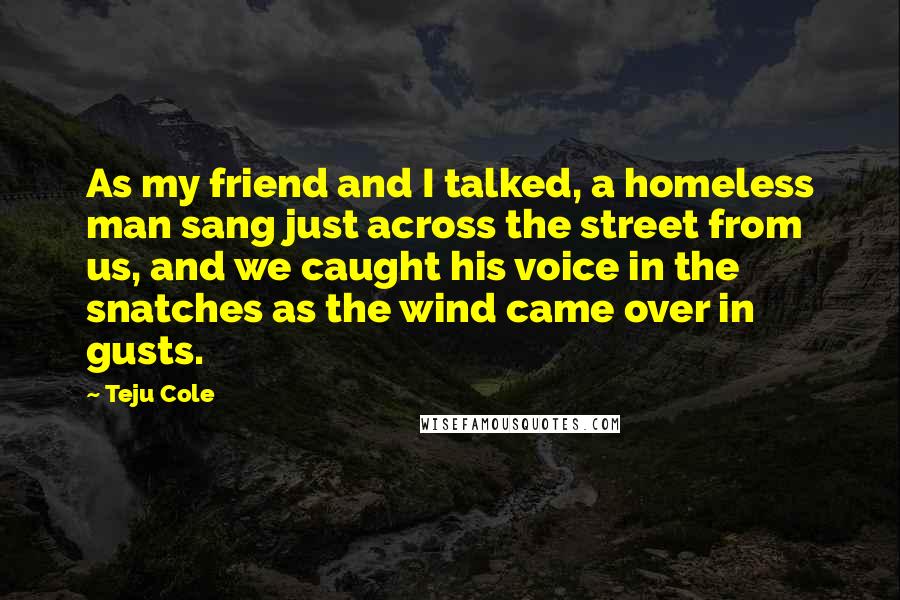 Teju Cole Quotes: As my friend and I talked, a homeless man sang just across the street from us, and we caught his voice in the snatches as the wind came over in gusts.
