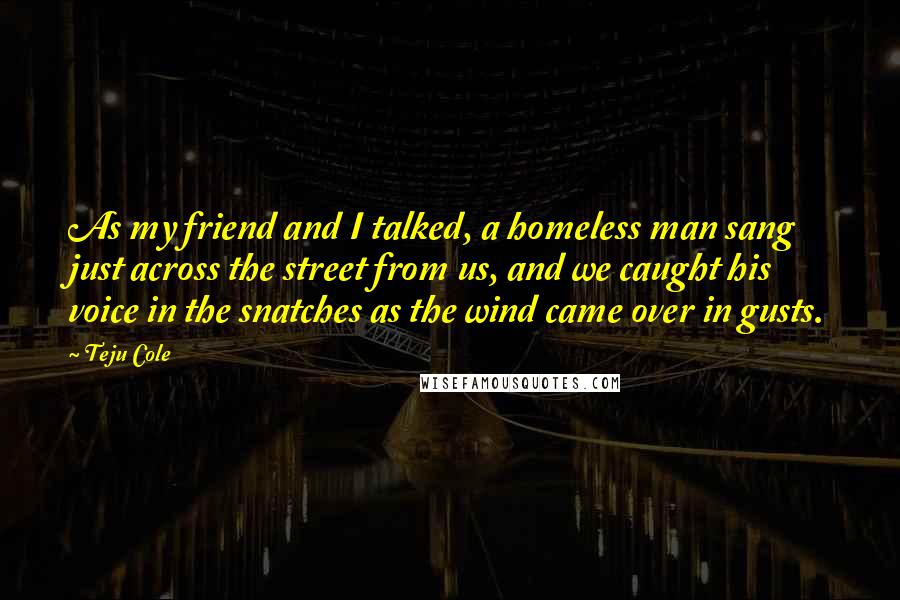 Teju Cole Quotes: As my friend and I talked, a homeless man sang just across the street from us, and we caught his voice in the snatches as the wind came over in gusts.