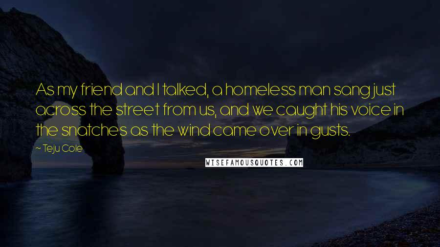 Teju Cole Quotes: As my friend and I talked, a homeless man sang just across the street from us, and we caught his voice in the snatches as the wind came over in gusts.